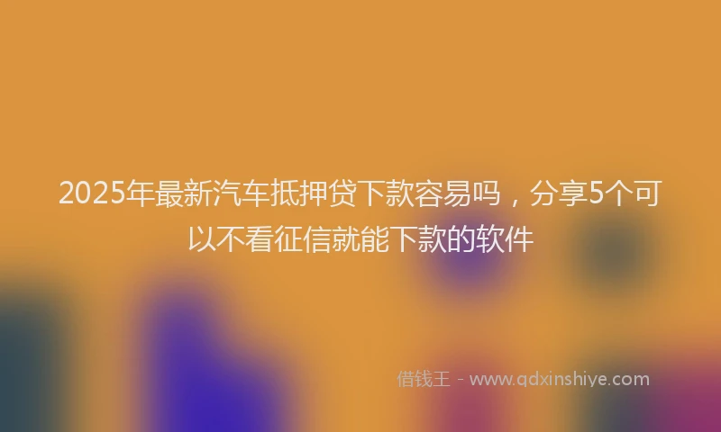 2025年最新汽车抵押贷下款容易吗，分享5个可以不看征信就能下款的软件