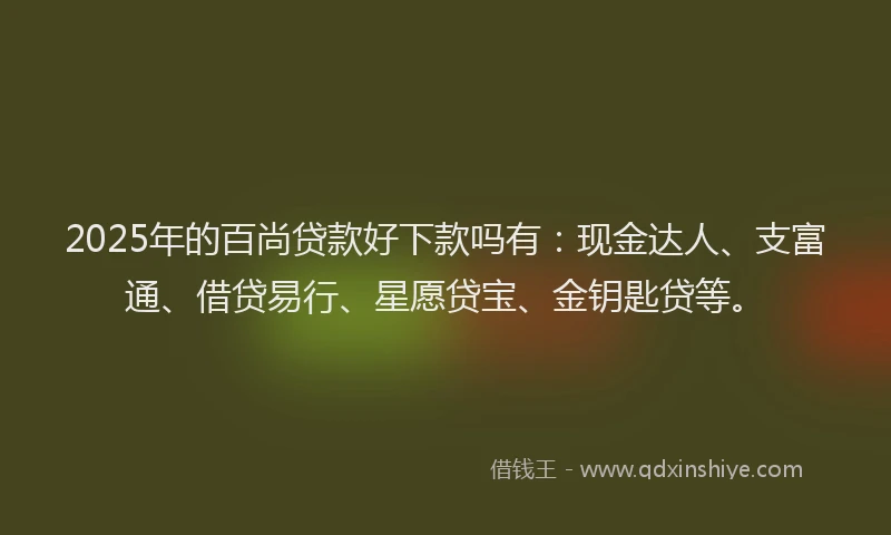 2025年的百尚贷款好下款吗有：现金达人、支富通、借贷易行、星愿贷宝、金钥匙贷等。