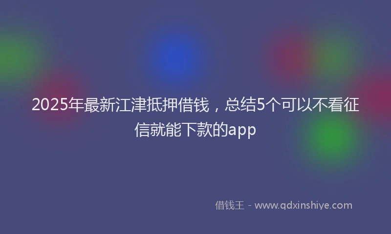 2025年最新江津抵押借钱，总结5个可以不看征信就能下款的app