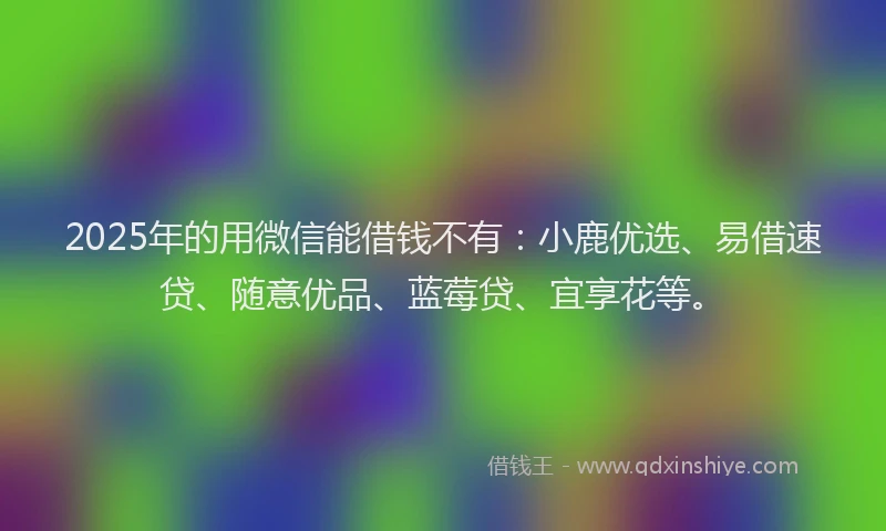 2025年的用微信能借钱不有：小鹿优选、易借速贷、随意优品、蓝莓贷、宜享花等。