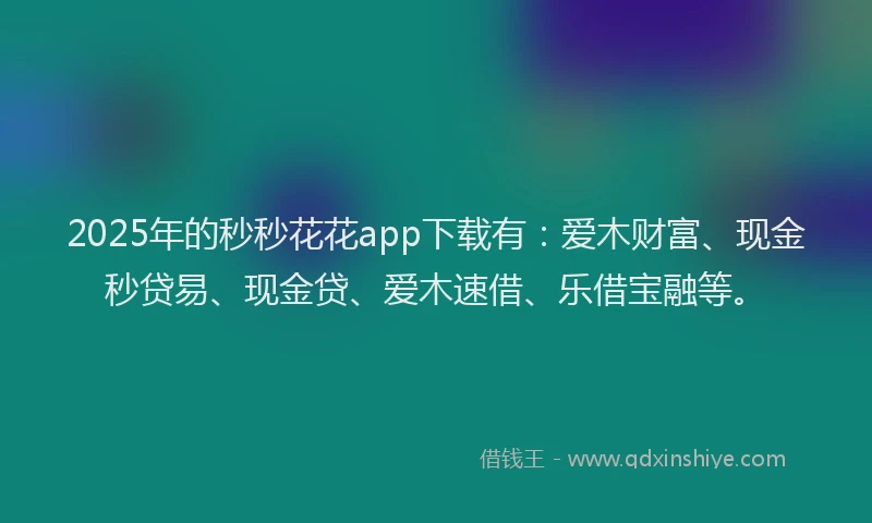 2025年的秒秒花花app下载有:爱木财富、现金秒贷易、现金贷、爱木速借、乐借宝融等。