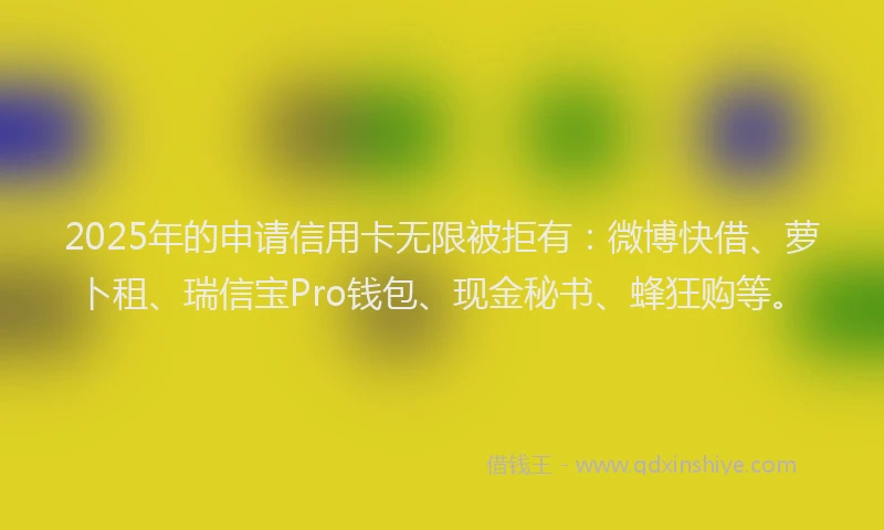 2025年的申请信用卡无限被拒有：微博快借、萝卜租、瑞信宝Pro钱包、现金秘书、蜂狂购等。