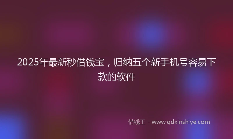 2025年最新秒借钱宝，归纳五个新手机号容易下款的软件