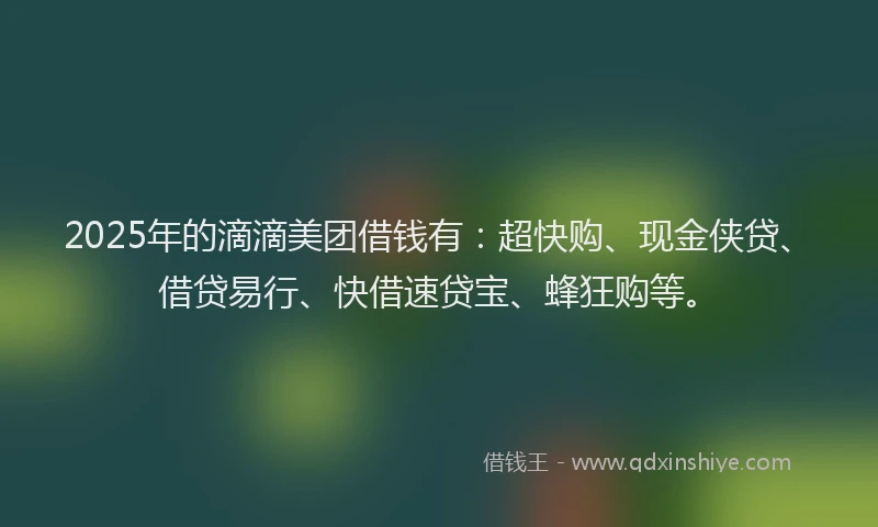 2025年的滴滴美团借钱有：超快购、现金侠贷、借贷易行、快借速贷宝、蜂狂购等。