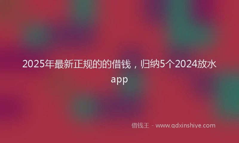 2025年最新正规的的借钱，归纳5个2024放水app