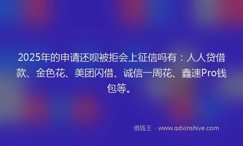 2025年的申请还呗被拒会上征信吗有：人人贷借款、金色花、美团闪借、诚信一周花、鑫速Pro钱包等。
