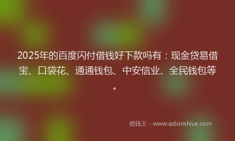 2025年的百度闪付借钱好下款吗有：现金贷易借宝、口袋花、通通钱包、中安信业、全民钱包等。