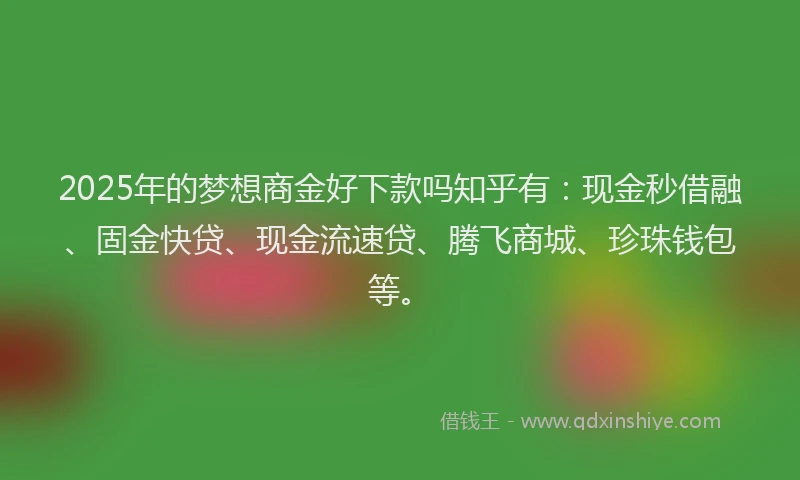 2025年的梦想商金好下款吗知乎有：现金秒借融、固金快贷、现金流速贷、腾飞商城、珍珠钱包等。