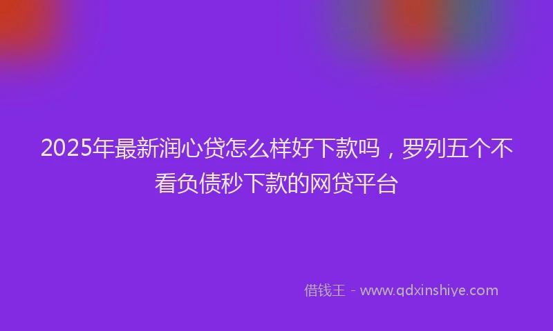 2025年最新润心贷怎么样好下款吗，罗列五个不看负债秒下款的网贷平台
