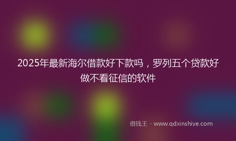 2025年最新海尔借款好下款吗，罗列五个贷款好做不看征信的软件