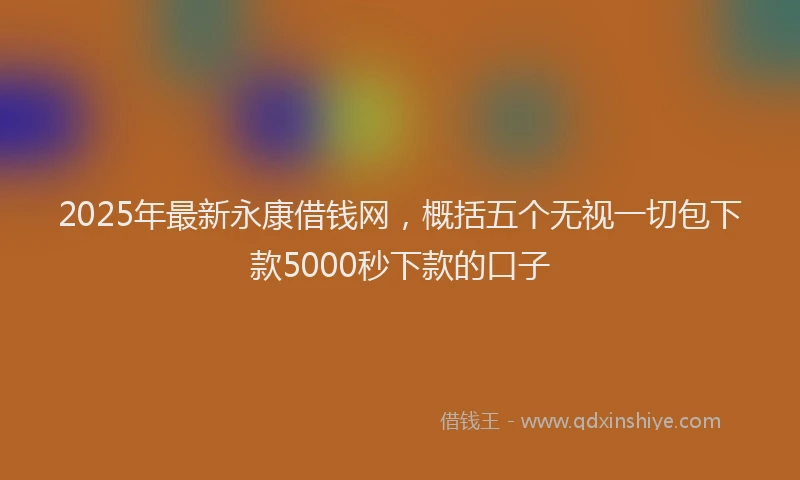2025年最新永康借钱网，概括五个无视一切包下款5000秒下款的口子