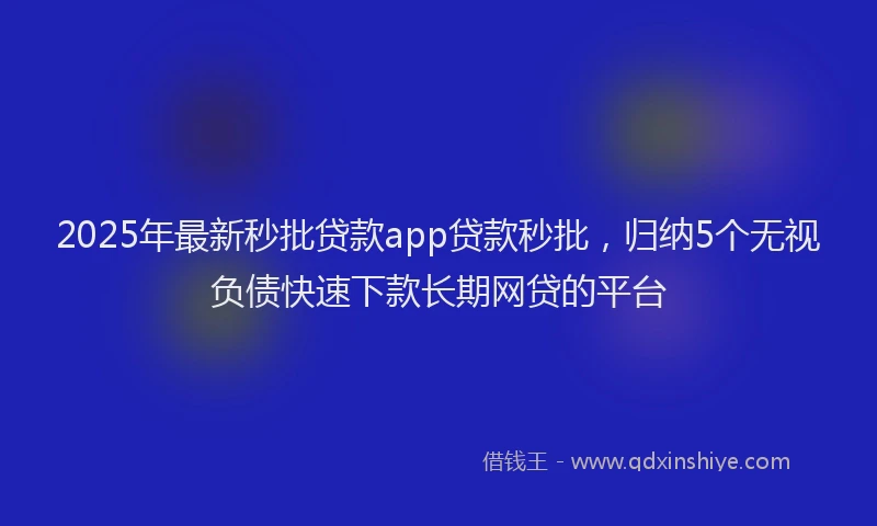 2025年最新秒批贷款app贷款秒批，归纳5个无视负债快速下款长期网贷的平台