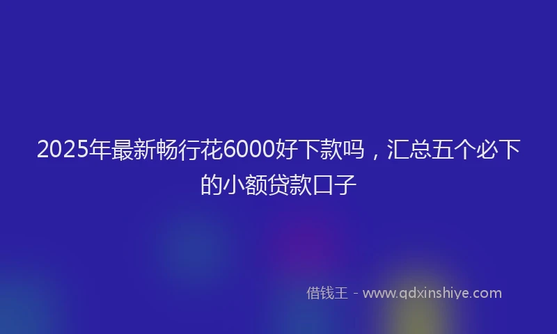 2025年最新畅行花6000好下款吗，汇总五个必下的小额贷款口子