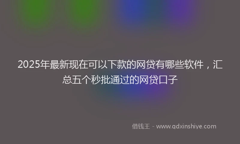 2025年最新现在可以下款的网贷有哪些软件，汇总五个秒批通过的网贷口子