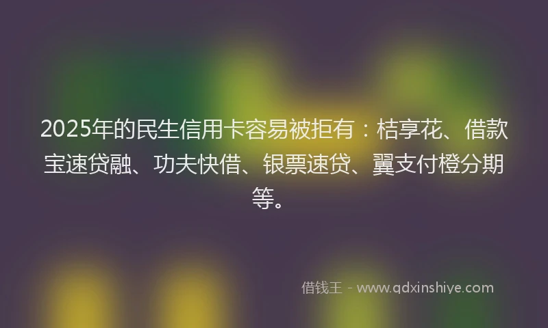 2025年的民生信用卡容易被拒有：桔享花、借款宝速贷融、功夫快借、银票速贷、翼支付橙分期等。