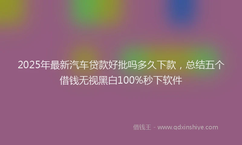 2025年最新汽车贷款好批吗多久下款，总结五个借钱无视黑白100%秒下软件