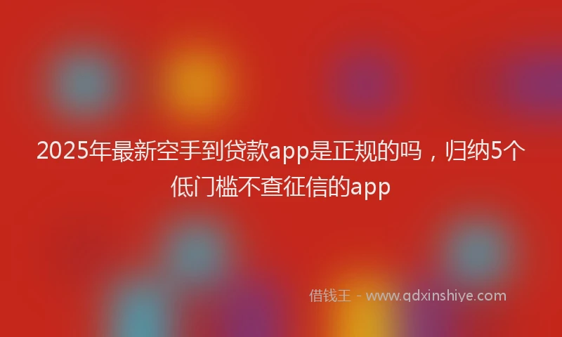 2025年最新空手到贷款app是正规的吗，归纳5个低门槛不查征信的app