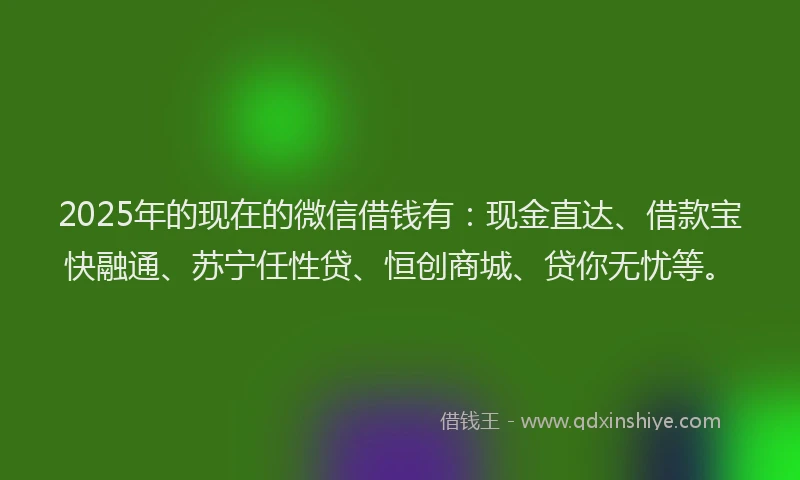 2025年的现在的微信借钱有：现金直达、借款宝快融通、苏宁任性贷、恒创商城、贷你无忧等。