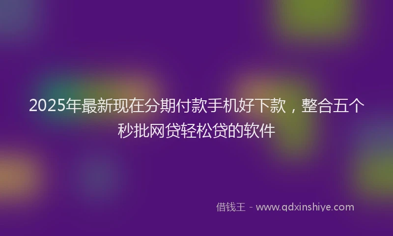 2025年最新现在分期付款手机好下款，整合五个秒批网贷轻松贷的软件