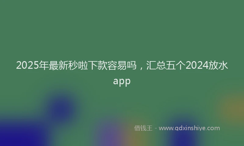 2025年最新秒啦下款容易吗，汇总五个2024放水app