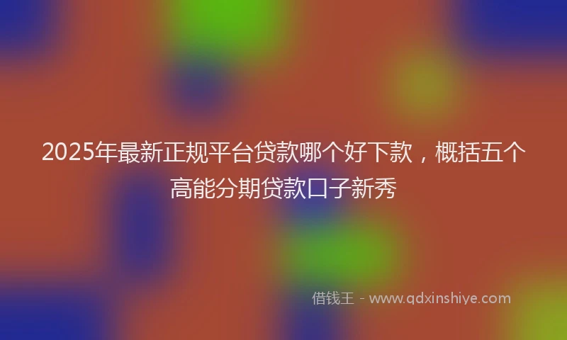 2025年最新正规平台贷款哪个好下款，概括五个高能分期贷款口子新秀