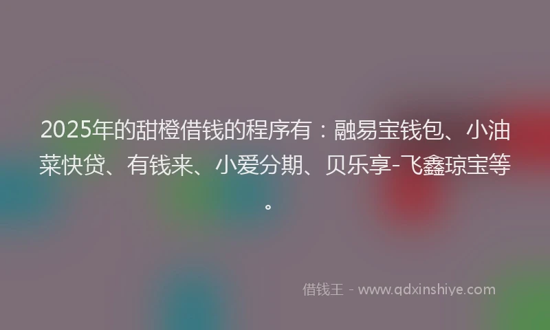 2025年的甜橙借钱的程序有：融易宝钱包、小油菜快贷、有钱来、小爱分期、贝乐享-飞鑫琼宝等。