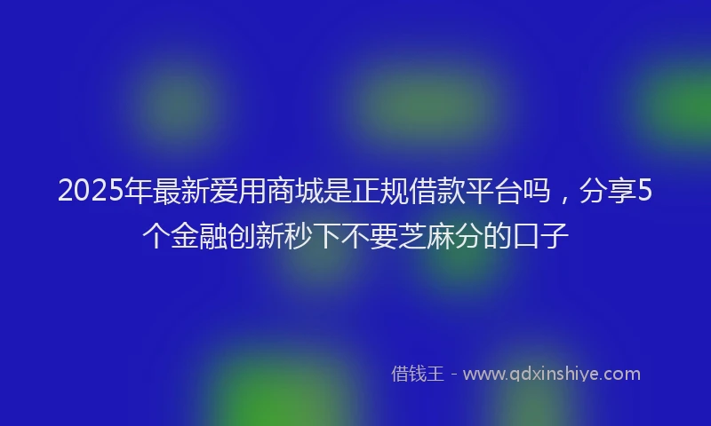 2025年最新爱用商城是正规借款平台吗，分享5个金融创新秒下不要芝麻分的口子