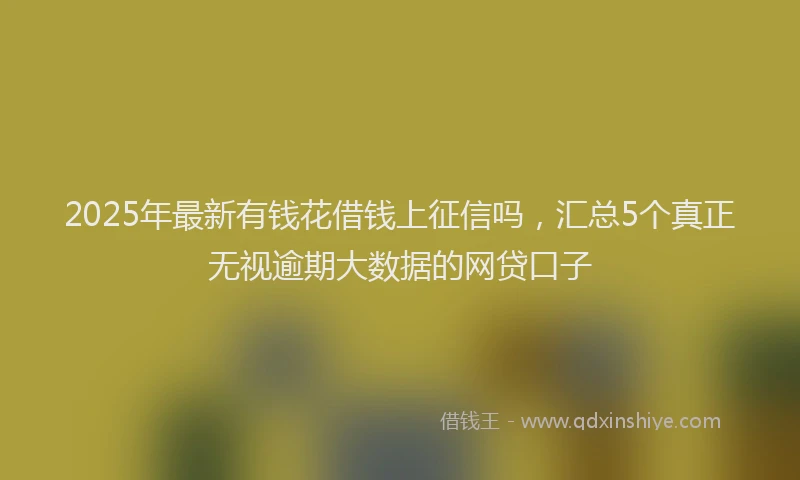 2025年最新有钱花借钱上征信吗，汇总5个真正无视逾期大数据的网贷口子