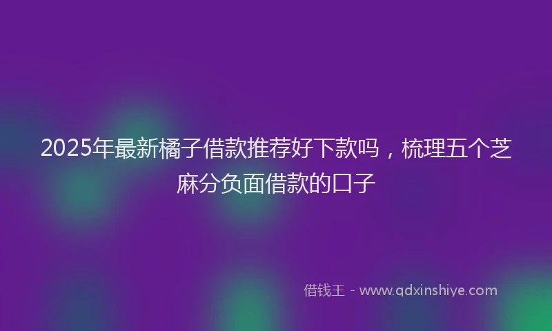 2025年最新橘子借款推荐好下款吗，梳理五个芝麻分负面借款的口子