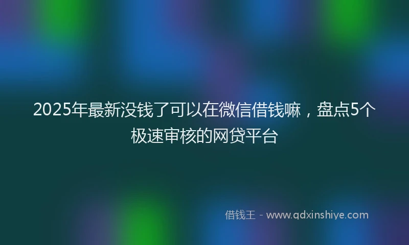 2025年最新没钱了可以在微信借钱嘛，盘点5个极速审核的网贷平台