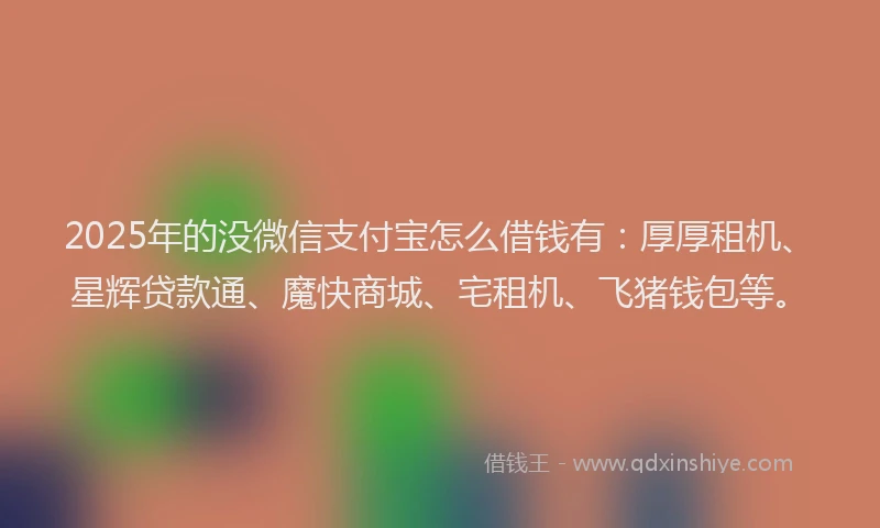 2025年的没微信支付宝怎么借钱有：厚厚租机、星辉贷款通、魔快商城、宅租机、飞猪钱包等。