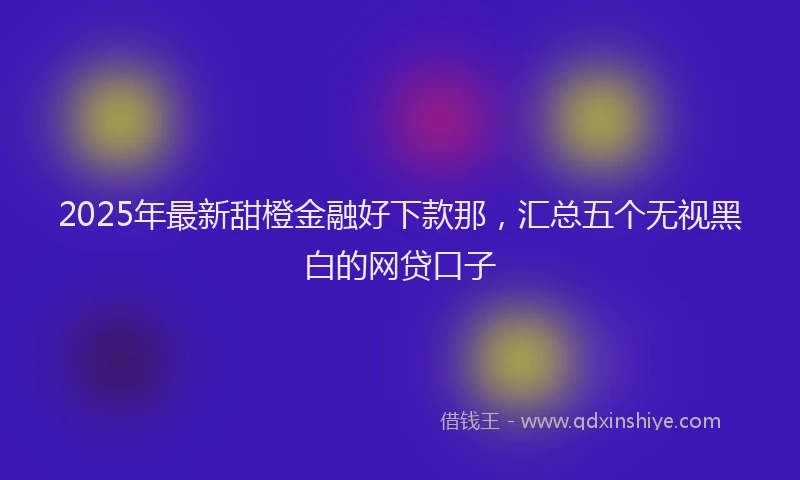 2025年最新甜橙金融好下款那，汇总五个无视黑白的网贷口子