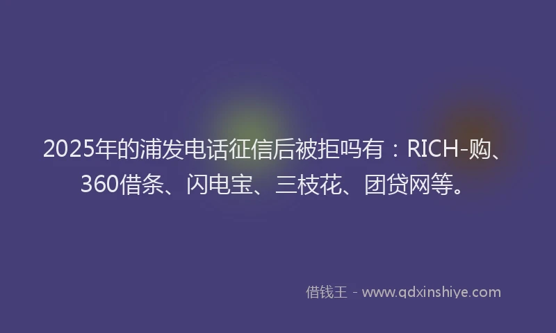 2025年的浦发电话征信后被拒吗有：RICH-购、360借条、闪电宝、三枝花、团贷网等。