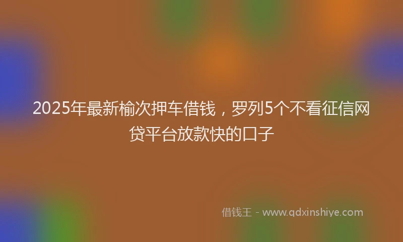 2025年最新榆次押车借钱，罗列5个不看征信网贷平台放款快的口子