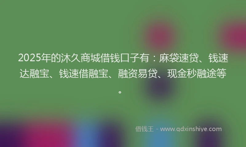 2025年的沐久商城借钱口子有：麻袋速贷、钱速达融宝、钱速借融宝、融资易贷、现金秒融途等。