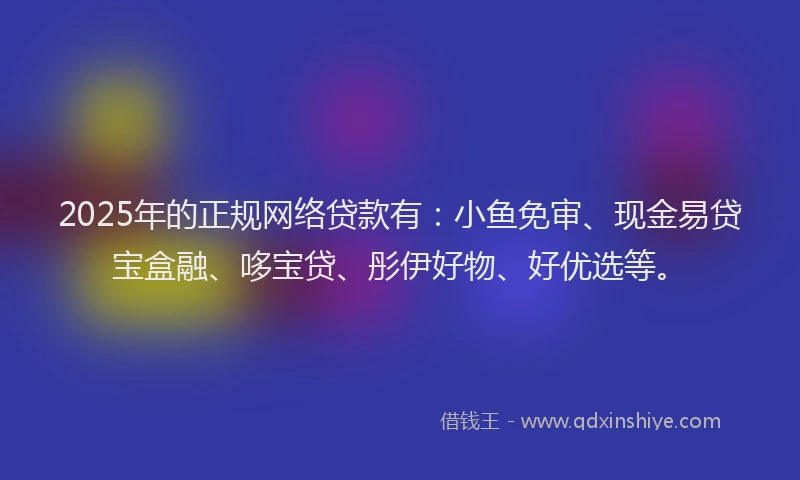 2025年的正规网络贷款有：小鱼免审、现金易贷宝盒融、哆宝贷、彤伊好物、好优选等。
