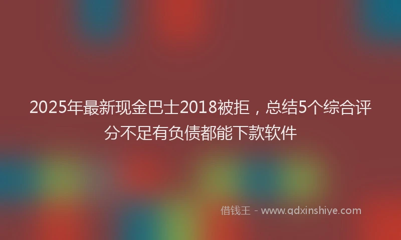 2025年最新现金巴士2018被拒,总结5个综合评分不足有负债都能下款软件