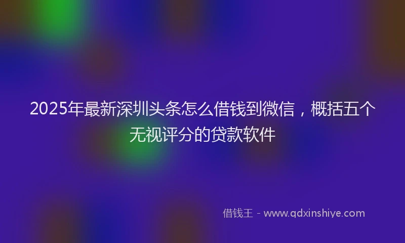 2025年最新深圳头条怎么借钱到微信，概括五个无视评分的贷款软件