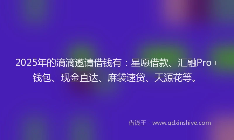 2025年的滴滴邀请借钱有：星愿借款、汇融Pro+钱包、现金直达、麻袋速贷、天源花等。