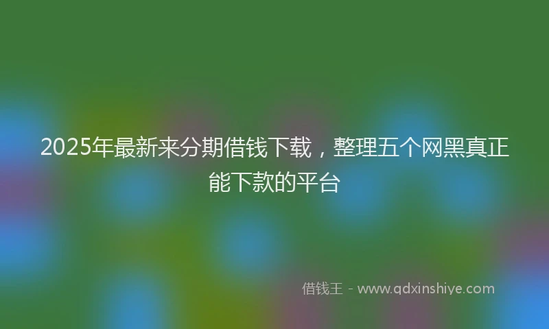 2025年最新来分期借钱下载，整理五个网黑真正能下款的平台