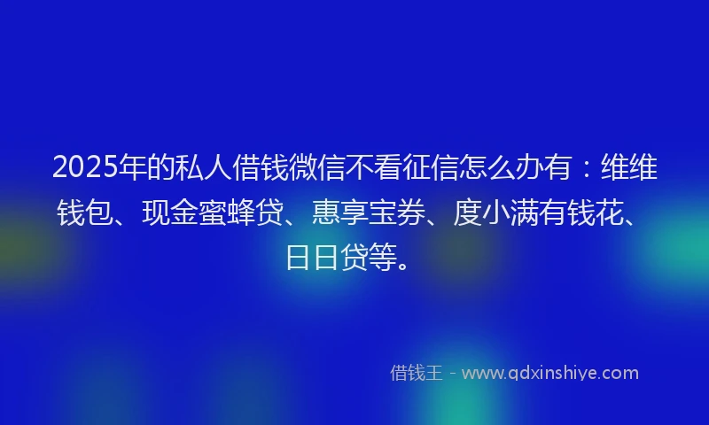 2025年的私人借钱微信不看征信怎么办有：维维钱包、现金蜜蜂贷、惠享宝券、度小满有钱花、日日贷等。