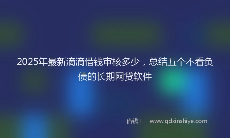 2025年最新滴滴借钱审核多少，总结五个不看负债的长期网贷软件