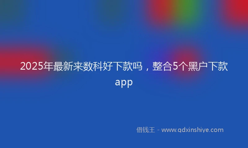 2025年最新来数科好下款吗，整合5个黑户下款app
