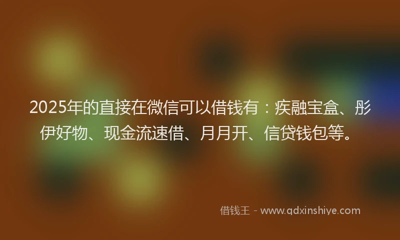 2025年的直接在微信可以借钱有：疾融宝盒、彤伊好物、现金流速借、月月开、信贷钱包等。