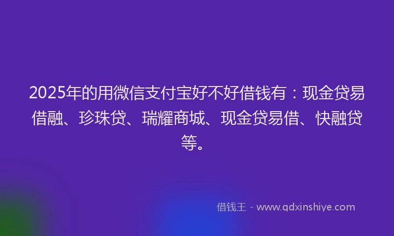 2025年的用微信支付宝好不好借钱有：现金贷易借融、珍珠贷、瑞耀商城、现金贷易借、快融贷等。