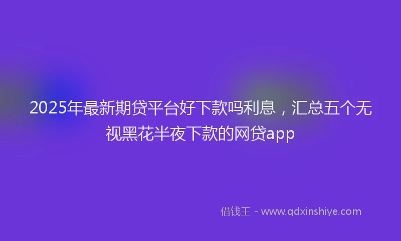 2025年最新期贷平台好下款吗利息，汇总五个无视黑花半夜下款的网贷app