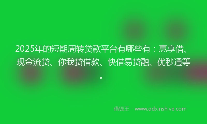 2025年的短期周转贷款平台有哪些有：惠享借、现金流贷、你我贷借款、快借易贷融、优秒通等。
