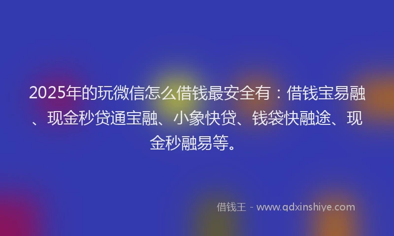 2025年的玩微信怎么借钱最安全有：借钱宝易融、现金秒贷通宝融、小象快贷、钱袋快融途、现金秒融易等。