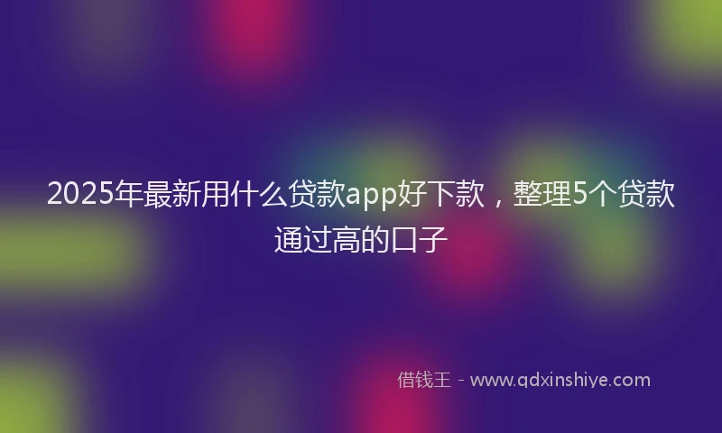 2025年最新用什么贷款app好下款，整理5个贷款通过高的口子