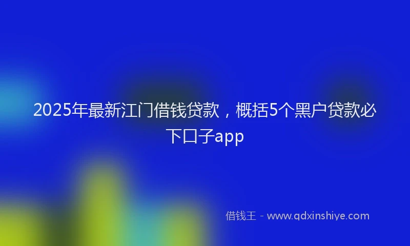 2025年最新江门借钱贷款，概括5个黑户贷款必下口子app